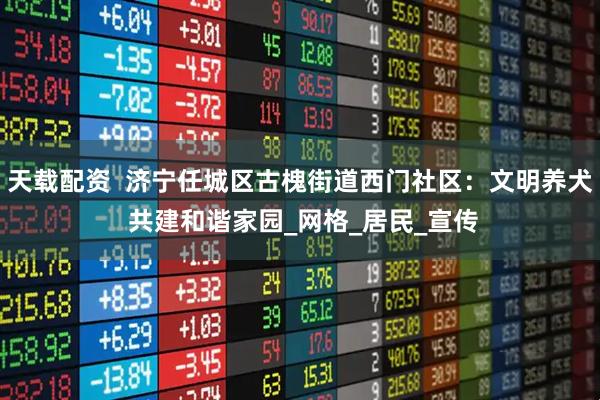 天载配资  济宁任城区古槐街道西门社区：文明养犬 共建和谐家园_网格_居民_宣传