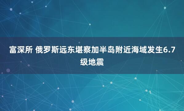 富深所 俄罗斯远东堪察加半岛附近海域发生6.7级地震