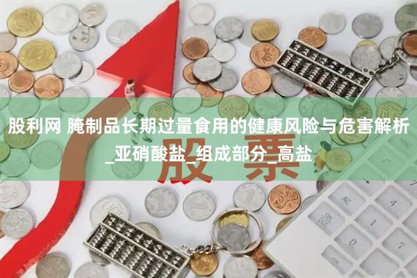 股利网 腌制品长期过量食用的健康风险与危害解析_亚硝酸盐_组成部分_高盐