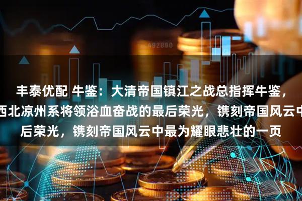 丰泰优配 牛鉴:大清帝国镇江之战总指挥牛鉴,谱写的冰与火之歌,西北凉州系将领浴血奋战的最后荣光,镌刻帝国风云中最为耀眼悲壮的一页