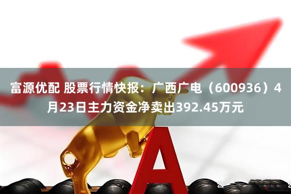 富源优配 股票行情快报：广西广电（600936）4月23日主力资金净卖出392.45万元