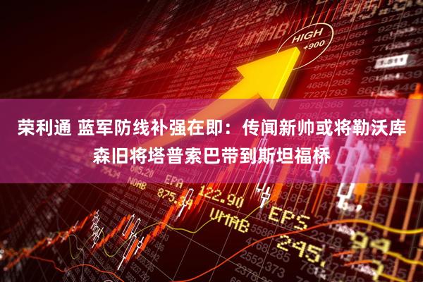 荣利通 蓝军防线补强在即：传闻新帅或将勒沃库森旧将塔普索巴带到斯坦福桥